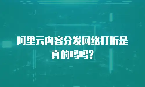 阿里云内容分发网络打折是真的吗吗？