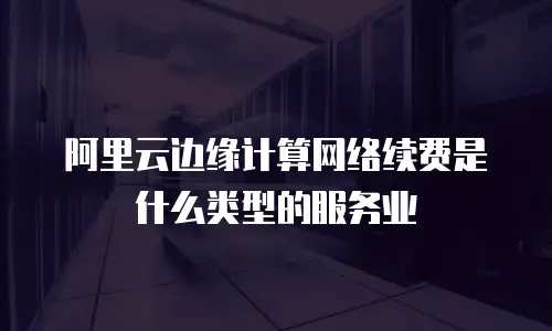 阿里云边缘计算网络续费是什么类型的服务业
