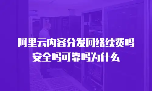 阿里云内容分发网络续费吗安全吗可靠吗为什么
