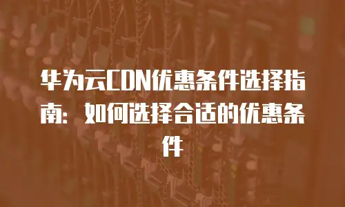 华为云CDN优惠条件选择指南：如何选择合适的优惠条件