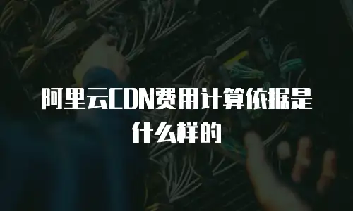 阿里云CDN费用计算依据是什么样的
