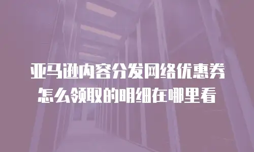 亚马逊内容分发网络优惠券怎么领取的明细在哪里看