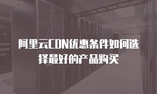 阿里云CDN优惠条件如何选择最好的产品购买