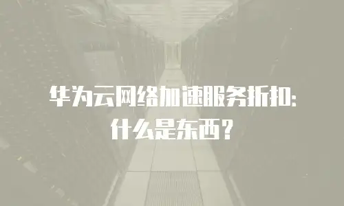 华为云网络加速服务折扣：什么是东西？