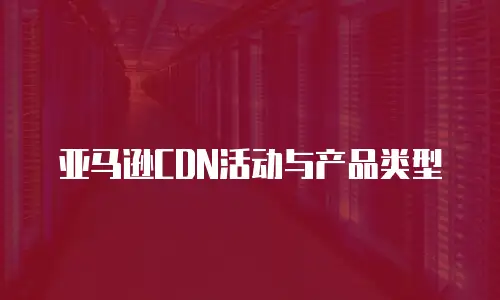 亚马逊CDN活动与产品类型