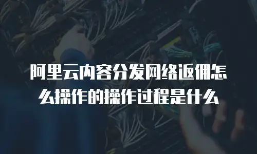 阿里云内容分发网络返佣怎么操作的操作过程是什么