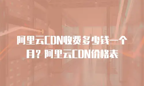 阿里云CDN收费多少钱一个月？阿里云CDN价格表