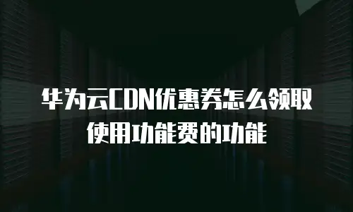 华为云CDN优惠券怎么领取使用功能费的功能