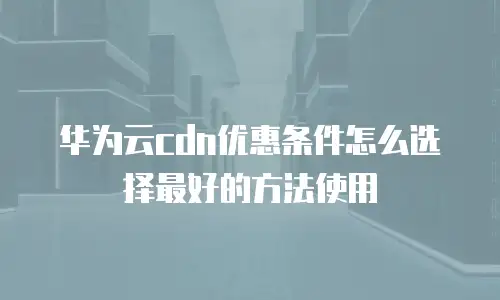 华为云cdn优惠条件怎么选择最好的方法使用