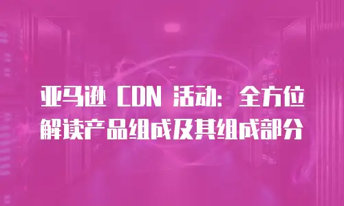 亚马逊 CDN 活动：全方位解读产品组成及其组成部分