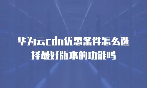华为云cdn优惠条件怎么选择最好版本的功能吗