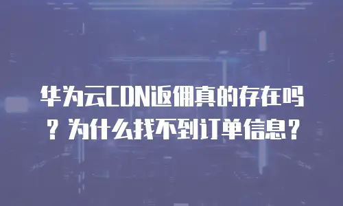 华为云CDN返佣真的存在吗？为什么找不到订单信息？
