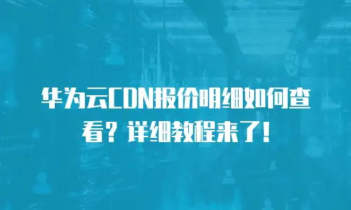 华为云CDN报价明细如何查看？详细教程来了！