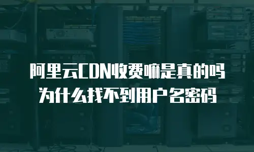 阿里云CDN收费嘛是真的吗为什么找不到用户名密码