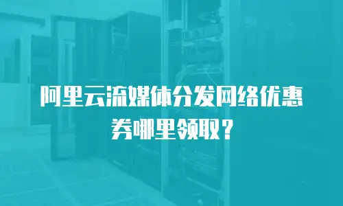阿里云流媒体分发网络优惠券哪里领取？