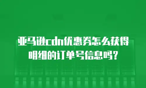 亚马逊cdn优惠券怎么获得明细的订单号信息吗？