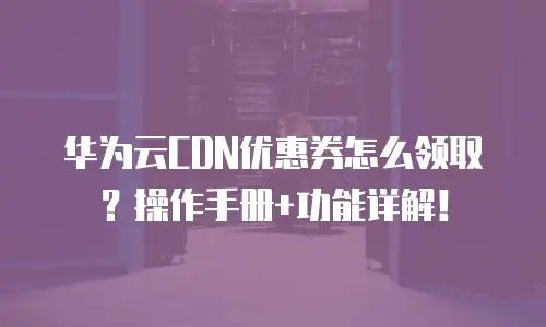 华为云CDN优惠券怎么领取？操作手册+功能详解！