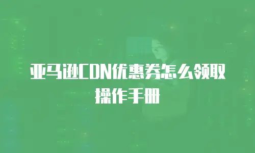 亚马逊CDN优惠券怎么领取操作手册