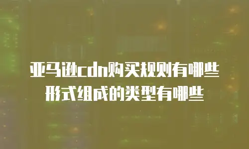 亚马逊cdn购买规则有哪些形式组成的类型有哪些