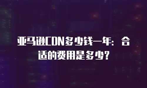 亚马逊CDN多少钱一年：合适的费用是多少？