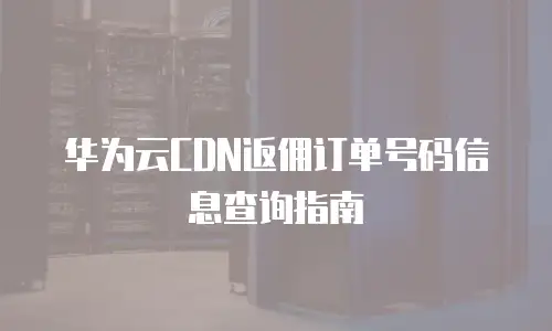 华为云CDN返佣订单号码信息查询指南