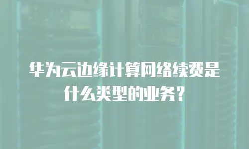 华为云边缘计算网络续费是什么类型的业务？
