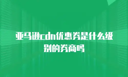 亚马逊cdn优惠券是什么级别的券商吗