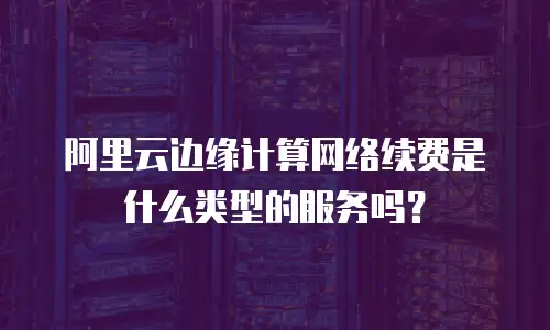 阿里云边缘计算网络续费是什么类型的服务吗？