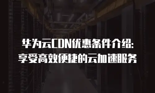 华为云CDN优惠条件介绍：享受高效便捷的云加速服务