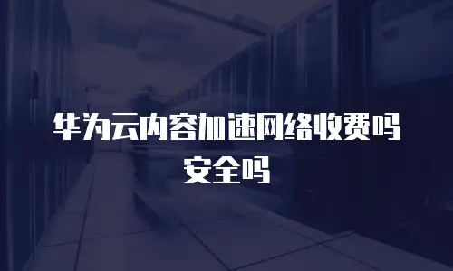 华为云内容加速网络收费吗安全吗
