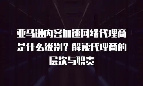 亚马逊内容加速网络代理商是什么级别？解读代理商的层次与职责