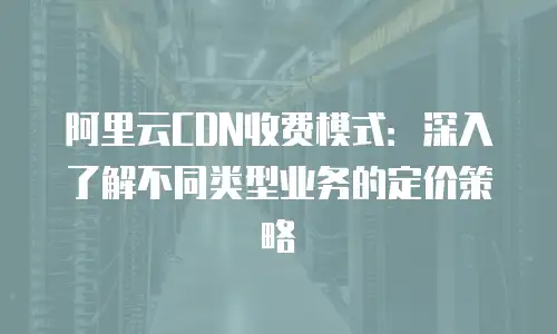 阿里云CDN收费模式：深入了解不同类型业务的定价策略