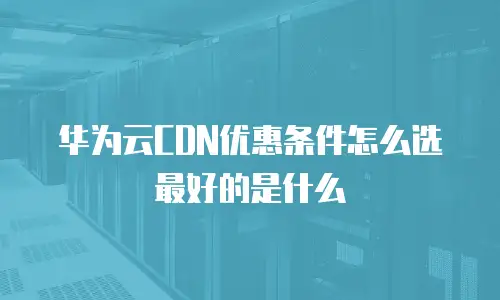 华为云CDN优惠条件怎么选最好的是什么