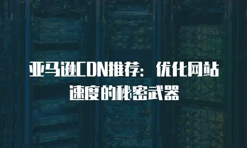 亚马逊CDN推荐：优化网站速度的秘密武器