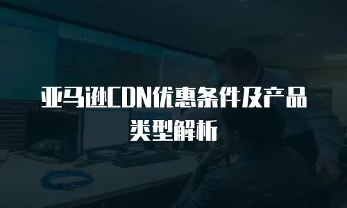 亚马逊CDN优惠条件及产品类型解析