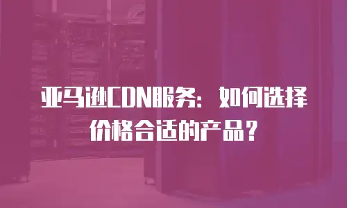 亚马逊CDN服务：如何选择价格合适的产品？
