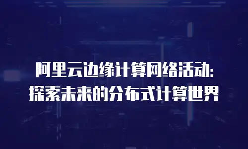 阿里云边缘计算网络活动：探索未来的分布式计算世界