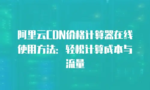 阿里云CDN价格计算器在线使用方法：轻松计算成本与流量