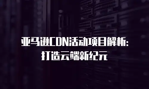 亚马逊CDN活动项目解析：打造云端新纪元