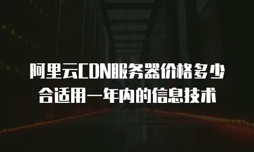 阿里云CDN服务器价格多少合适用一年内的信息技术