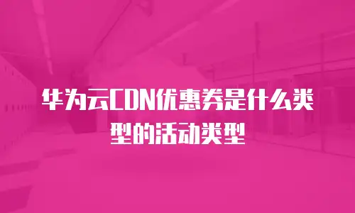 华为云CDN优惠券是什么类型的活动类型