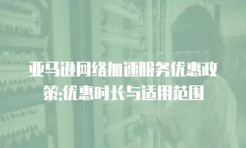 亚马逊网络加速服务优惠政策:优惠时长与适用范围