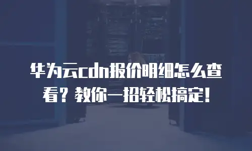 华为云cdn报价明细怎么查看？教你一招轻松搞定！