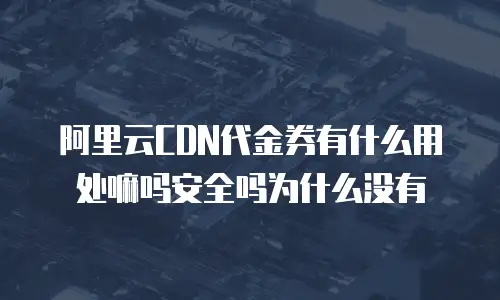 阿里云CDN代金券有什么用处嘛吗安全吗为什么没有