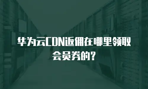 华为云CDN返佣在哪里领取会员券的？