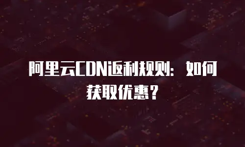 阿里云CDN返利规则：如何获取优惠？