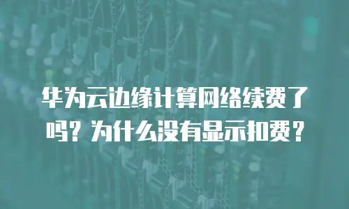 华为云边缘计算网络续费了吗？为什么没有显示扣费？
