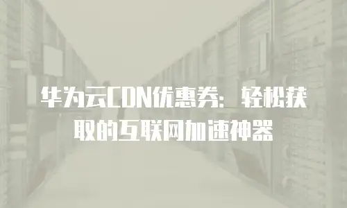 华为云CDN优惠券：轻松获取的互联网加速神器