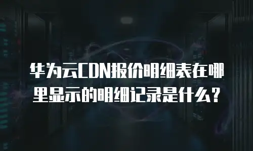 华为云CDN报价明细表在哪里显示的明细记录是什么？