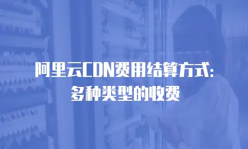 阿里云CDN费用结算方式：多种类型的收费